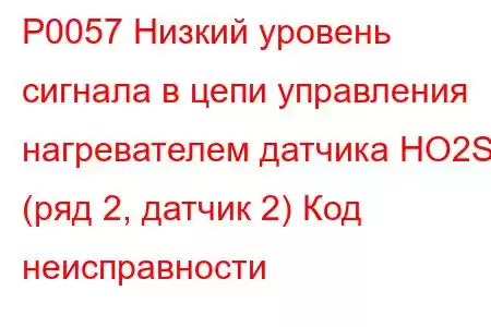 P0057 Низкий уровень сигнала в цепи управления нагревателем датчика HO2S (ряд 2, датчик 2) Код неисправности