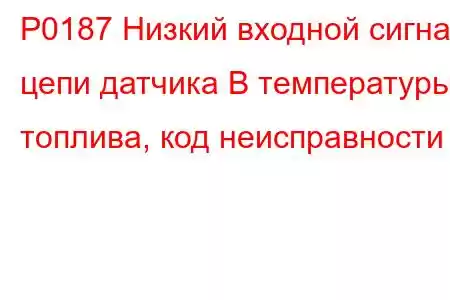 P0187 Низкий входной сигнал цепи датчика B температуры топлива, код неисправности