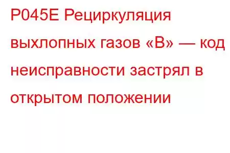 P045E Рециркуляция выхлопных газов «B» — код неисправности застрял в открытом положении