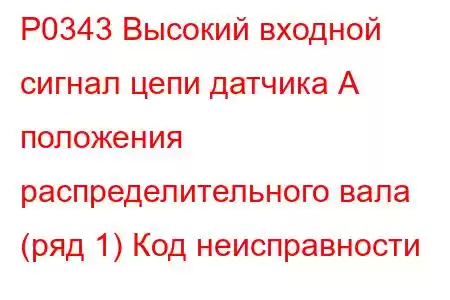 P0343 Высокий входной сигнал цепи датчика А положения распределительного вала (ряд 1) Код неисправности