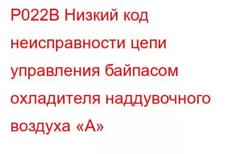 P022B Низкий код неисправности цепи управления байпасом охладителя наддувочного воздуха «А»