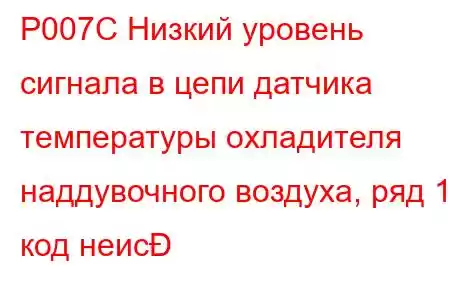 P007C Низкий уровень сигнала в цепи датчика температуры охладителя наддувочного воздуха, ряд 1, код неис