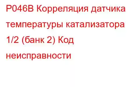 P046B Корреляция датчика температуры катализатора 1/2 (банк 2) Код неисправности