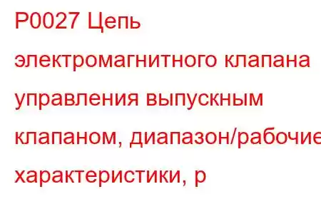 P0027 Цепь электромагнитного клапана управления выпускным клапаном, диапазон/рабочие характеристики, р