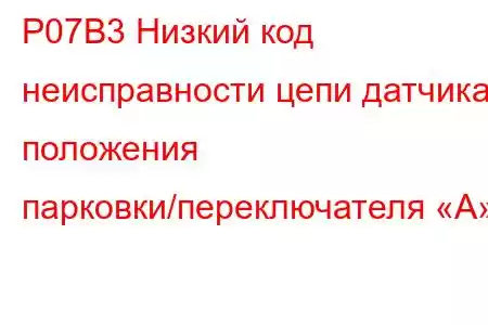 P07B3 Низкий код неисправности цепи датчика положения парковки/переключателя «A»