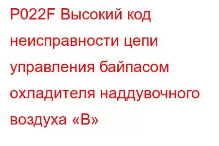 P022F Высокий код неисправности цепи управления байпасом охладителя наддувочного воздуха «B»