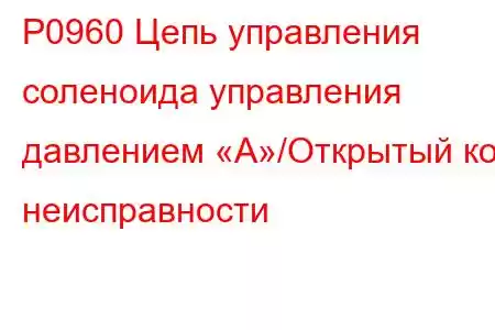 P0960 Цепь управления соленоида управления давлением «А»/Открытый код неисправности