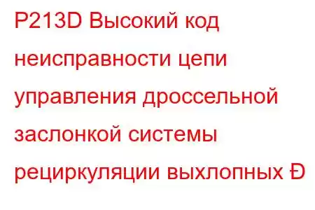 P213D Высокий код неисправности цепи управления дроссельной заслонкой системы рециркуляции выхлопных 