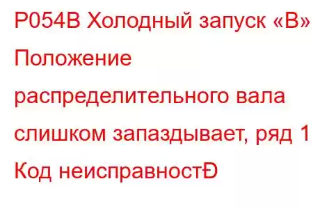 P054B Холодный запуск «B» Положение распределительного вала слишком запаздывает, ряд 1 Код неисправност