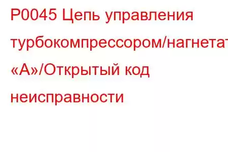 P0045 Цепь управления турбокомпрессором/нагнетателем «А»/Открытый код неисправности