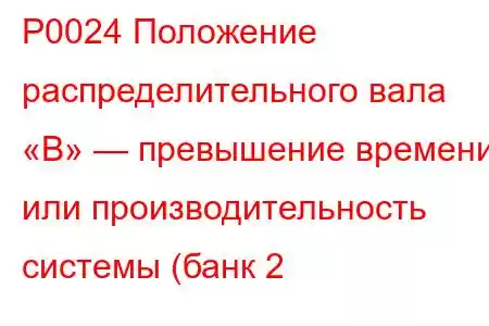 P0024 Положение распределительного вала «B» — превышение времени или производительность системы (банк 2