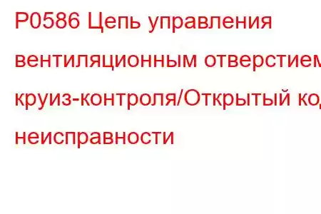 P0586 Цепь управления вентиляционным отверстием круиз-контроля/Открытый код неисправности