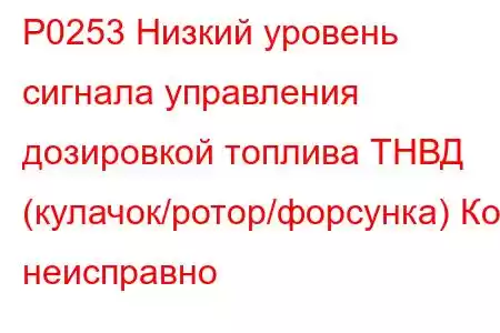 P0253 Низкий уровень сигнала управления дозировкой топлива ТНВД (кулачок/ротор/форсунка) Код неисправно