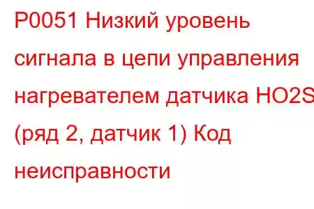 P0051 Низкий уровень сигнала в цепи управления нагревателем датчика HO2S (ряд 2, датчик 1) Код неисправности