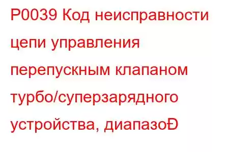 P0039 Код неисправности цепи управления перепускным клапаном турбо/суперзарядного устройства, диапазо