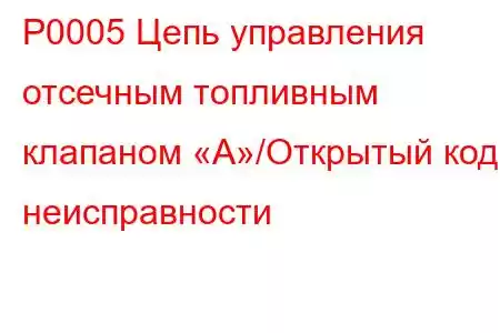 P0005 Цепь управления отсечным топливным клапаном «А»/Открытый код неисправности