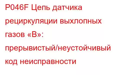 P046F Цепь датчика рециркуляции выхлопных газов «B»: прерывистый/неустойчивый код неисправности