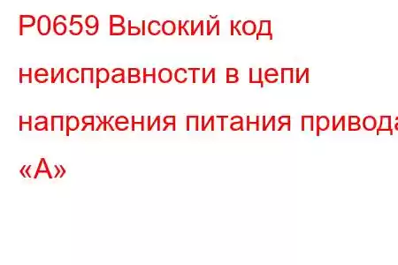 P0659 Высокий код неисправности в цепи напряжения питания привода «A»