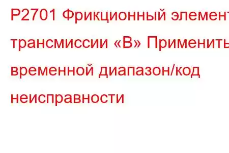 P2701 Фрикционный элемент трансмиссии «B» Применить временной диапазон/код неисправности