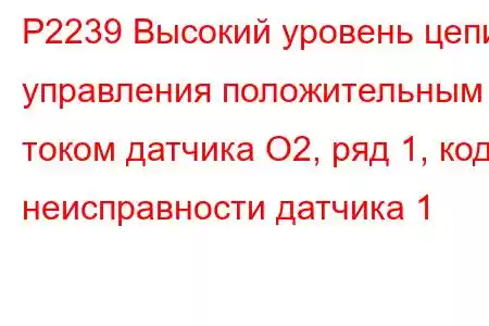 P2239 Высокий уровень цепи управления положительным током датчика O2, ряд 1, код неисправности датчика 1