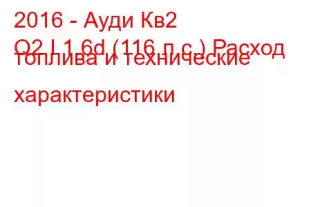 2016 - Ауди Кв2
Q2 I 1.6d (116 л.с.) Расход топлива и технические характеристики