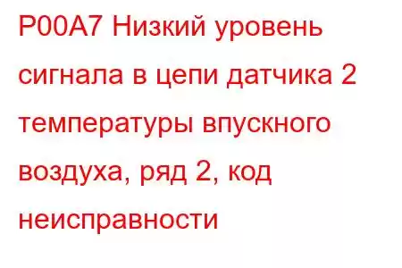 P00A7 Низкий уровень сигнала в цепи датчика 2 температуры впускного воздуха, ряд 2, код неисправности