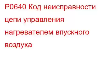 P0640 Код неисправности цепи управления нагревателем впускного воздуха