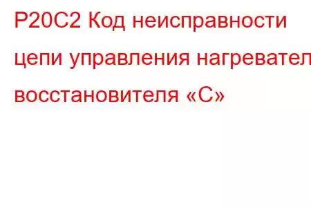 P20C2 Код неисправности цепи управления нагревателя восстановителя «C»