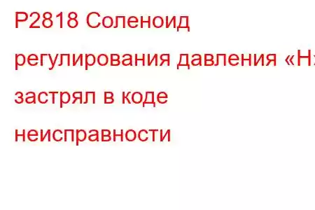 P2818 Соленоид регулирования давления «H» застрял в коде неисправности