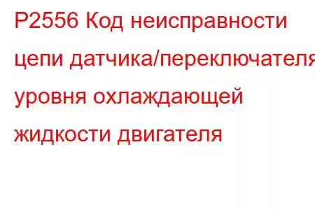 P2556 Код неисправности цепи датчика/переключателя уровня охлаждающей жидкости двигателя