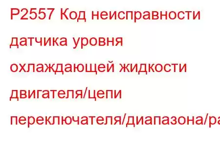 P2557 Код неисправности датчика уровня охлаждающей жидкости двигателя/цепи переключателя/диапазона/ра