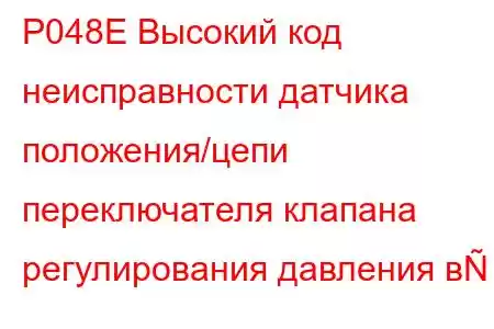 P048E Высокий код неисправности датчика положения/цепи переключателя клапана регулирования давления в