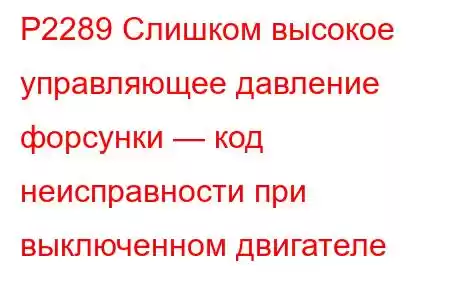 P2289 Слишком высокое управляющее давление форсунки — код неисправности при выключенном двигателе