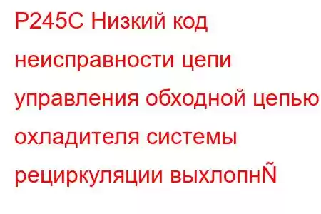 P245C Низкий код неисправности цепи управления обходной цепью охладителя системы рециркуляции выхлопн