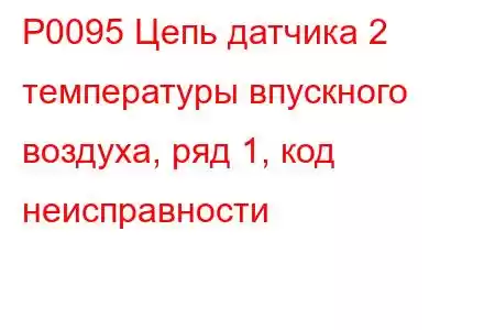 P0095 Цепь датчика 2 температуры впускного воздуха, ряд 1, код неисправности