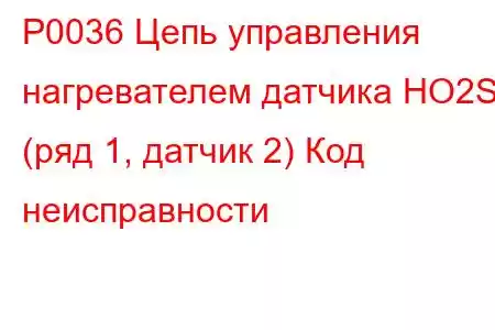 P0036 Цепь управления нагревателем датчика HO2S (ряд 1, датчик 2) Код неисправности