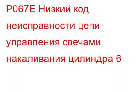 P067E Низкий код неисправности цепи управления свечами накаливания цилиндра 6