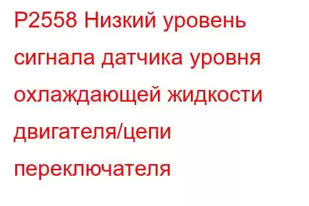 P2558 Низкий уровень сигнала датчика уровня охлаждающей жидкости двигателя/цепи переключателя