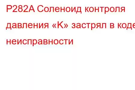 P282A Соленоид контроля давления «K» застрял в коде неисправности