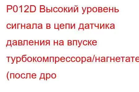 P012D Высокий уровень сигнала в цепи датчика давления на впуске турбокомпрессора/нагнетателя (после дро