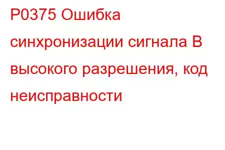 P0375 Ошибка синхронизации сигнала B высокого разрешения, код неисправности