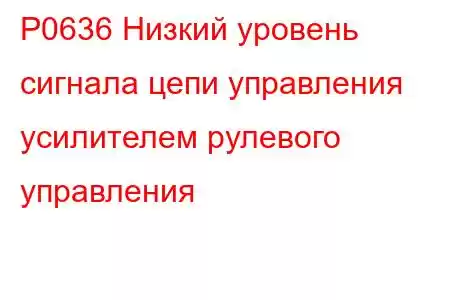 P0636 Низкий уровень сигнала цепи управления усилителем рулевого управления