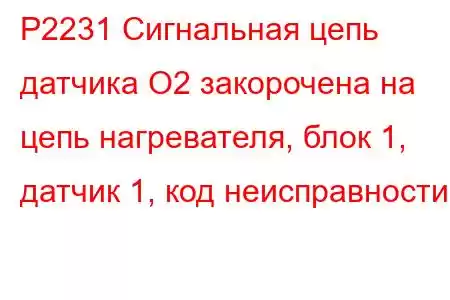 P2231 Сигнальная цепь датчика O2 закорочена на цепь нагревателя, блок 1, датчик 1, код неисправности