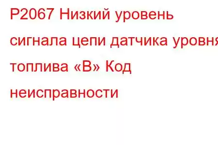 P2067 Низкий уровень сигнала цепи датчика уровня топлива «B» Код неисправности