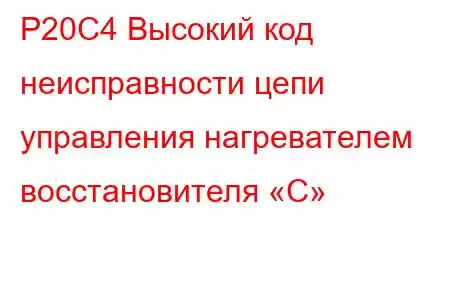 P20C4 Высокий код неисправности цепи управления нагревателем восстановителя «C»