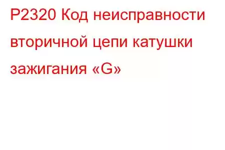 P2320 Код неисправности вторичной цепи катушки зажигания «G»