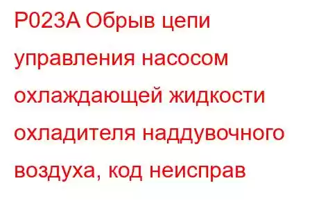 P023A Обрыв цепи управления насосом охлаждающей жидкости охладителя наддувочного воздуха, код неисправ