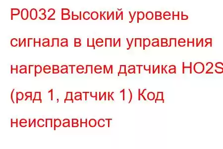 P0032 Высокий уровень сигнала в цепи управления нагревателем датчика HO2S (ряд 1, датчик 1) Код неисправност