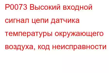 P0073 Высокий входной сигнал цепи датчика температуры окружающего воздуха, код неисправности