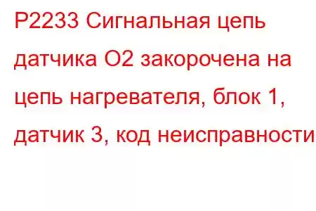 P2233 Сигнальная цепь датчика O2 закорочена на цепь нагревателя, блок 1, датчик 3, код неисправности